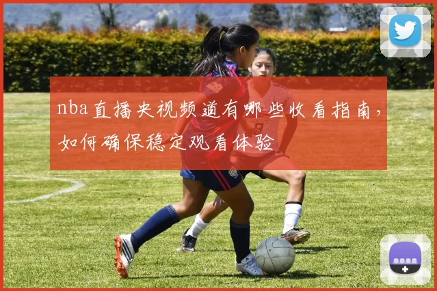 nba直播央视频道有哪些收看指南，如何确保稳定观看体验