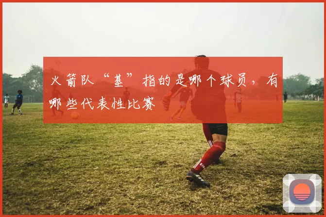 火箭队“基”指的是哪个球员，有哪些代表性比赛