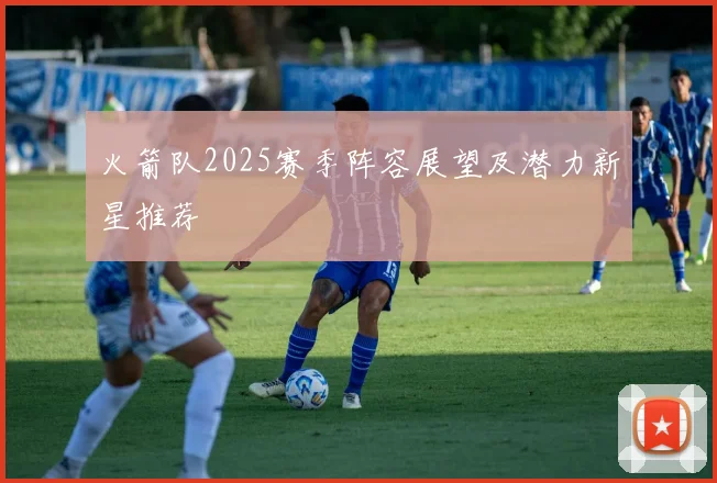 火箭队2025赛季阵容展望及潜力新星推荐