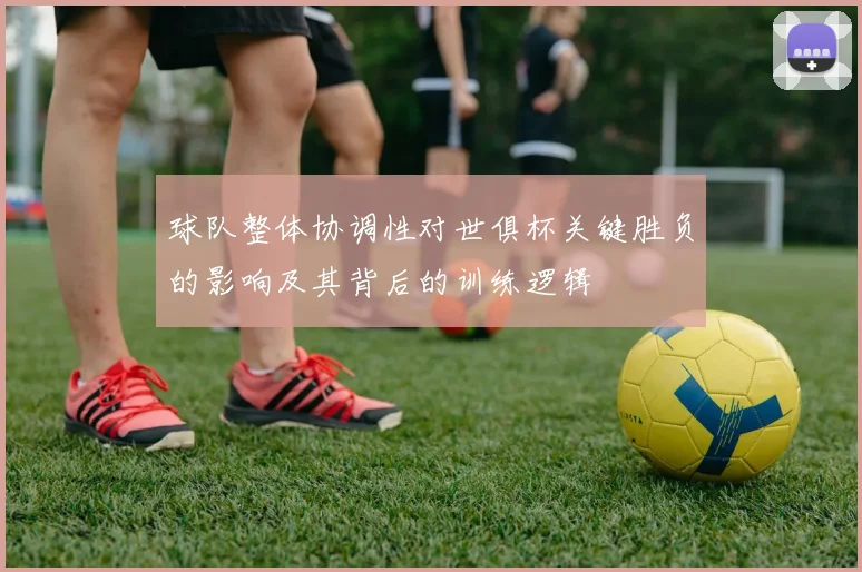 球队整体协调性对世俱杯关键胜负的影响及其背后的训练逻辑
