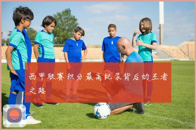 西甲联赛积分最高纪录背后的王者之路