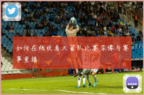 如何在线收看火箭队比赛录像与赛事重播