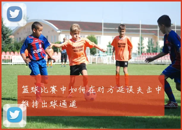 篮球比赛中如何在对方延误夹击中维持出球通道